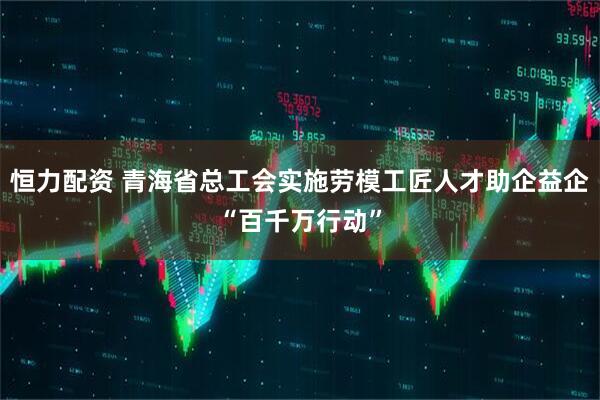 恒力配资 青海省总工会实施劳模工匠人才助企益企“百千万行动”
