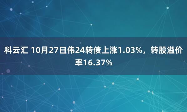 科云汇 10月27日伟24转债上涨1.03%，转股溢价率16.37%