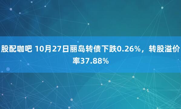 股配咖吧 10月27日丽岛转债下跌0.26%，转股溢价率37.88%