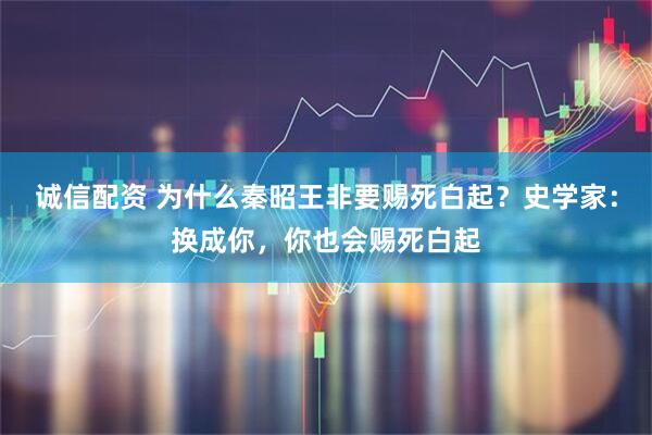 诚信配资 为什么秦昭王非要赐死白起?史学家:换成你,你也会赐死白起