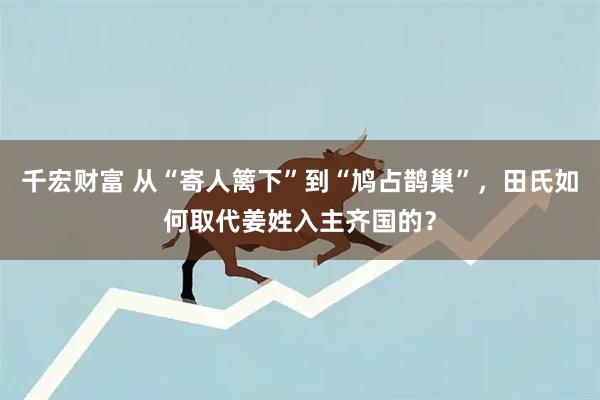 千宏财富 从“寄人篱下”到“鸠占鹊巢”,田氏如何取代姜姓入主齐国的?