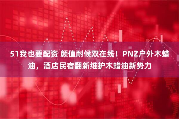 51我也要配资 颜值耐候双在线！PNZ户外木蜡油，酒店民宿翻新维护木蜡油新势力
