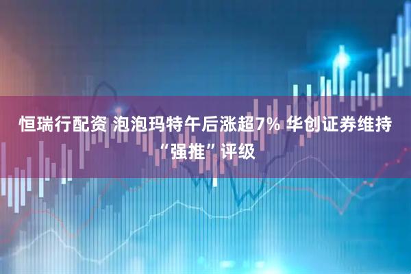 恒瑞行配资 泡泡玛特午后涨超7% 华创证券维持“强推”评级