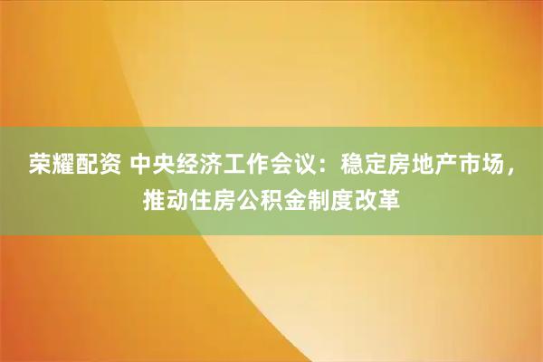 荣耀配资 中央经济工作会议:稳定房地产市场,推动住房公积金制度改革