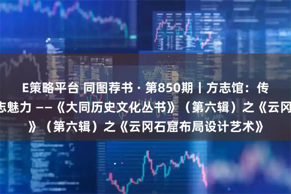 E策略平台 同图荐书 · 第850期丨方志馆:传承史志文化 展现方志魅力 ——《大同历史文化丛书》(第六辑)之《云冈石窟布局设计艺术》