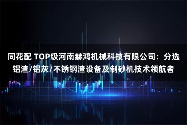 同花配 TOP级河南赫鸿机械科技有限公司:分选铝渣/铝灰/不锈钢渣设备及制砂机技术领航者