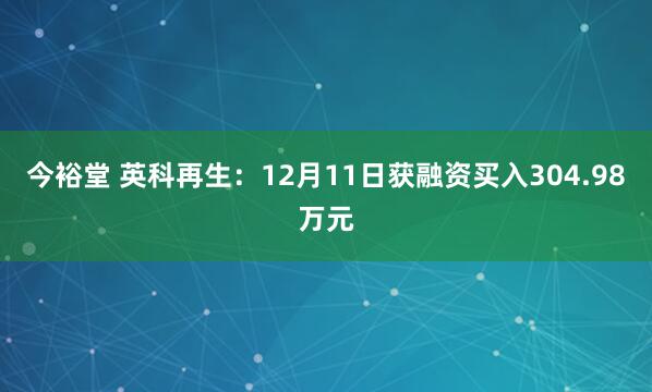 今裕堂 英科再生：12月11日获融资买入304.98万元