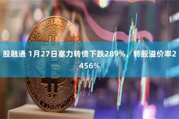 股融通 1月27日塞力转债下跌289%，转股溢价率2456%