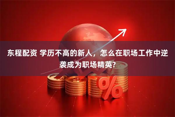 东程配资 学历不高的新人,怎么在职场工作中逆袭成为职场精英?