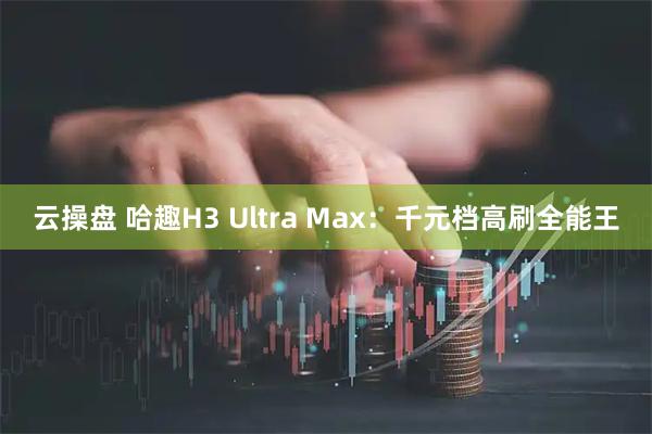 云操盘 哈趣H3 Ultra Max：千元档高刷全能王