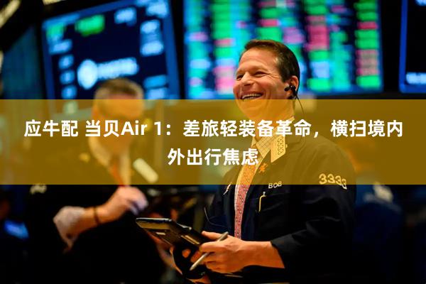 应牛配 当贝Air 1：差旅轻装备革命，横扫境内外出行焦虑