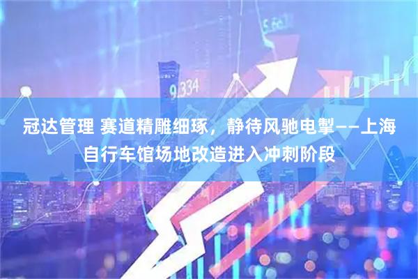 冠达管理 赛道精雕细琢,静待风驰电掣——上海自行车馆场地改造进入冲刺阶段