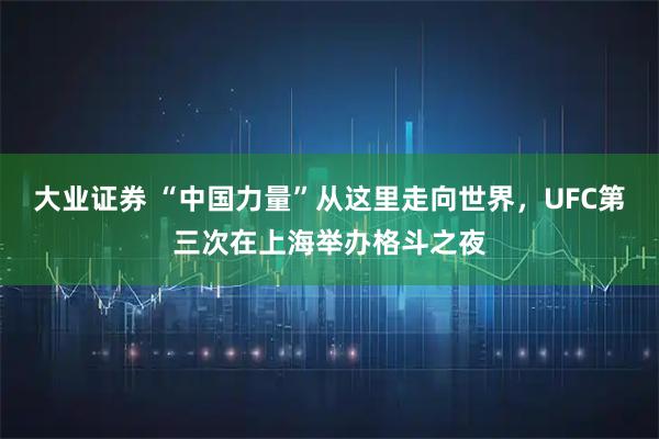 大业证券 “中国力量”从这里走向世界，UFC第三次在上海举办格斗之夜